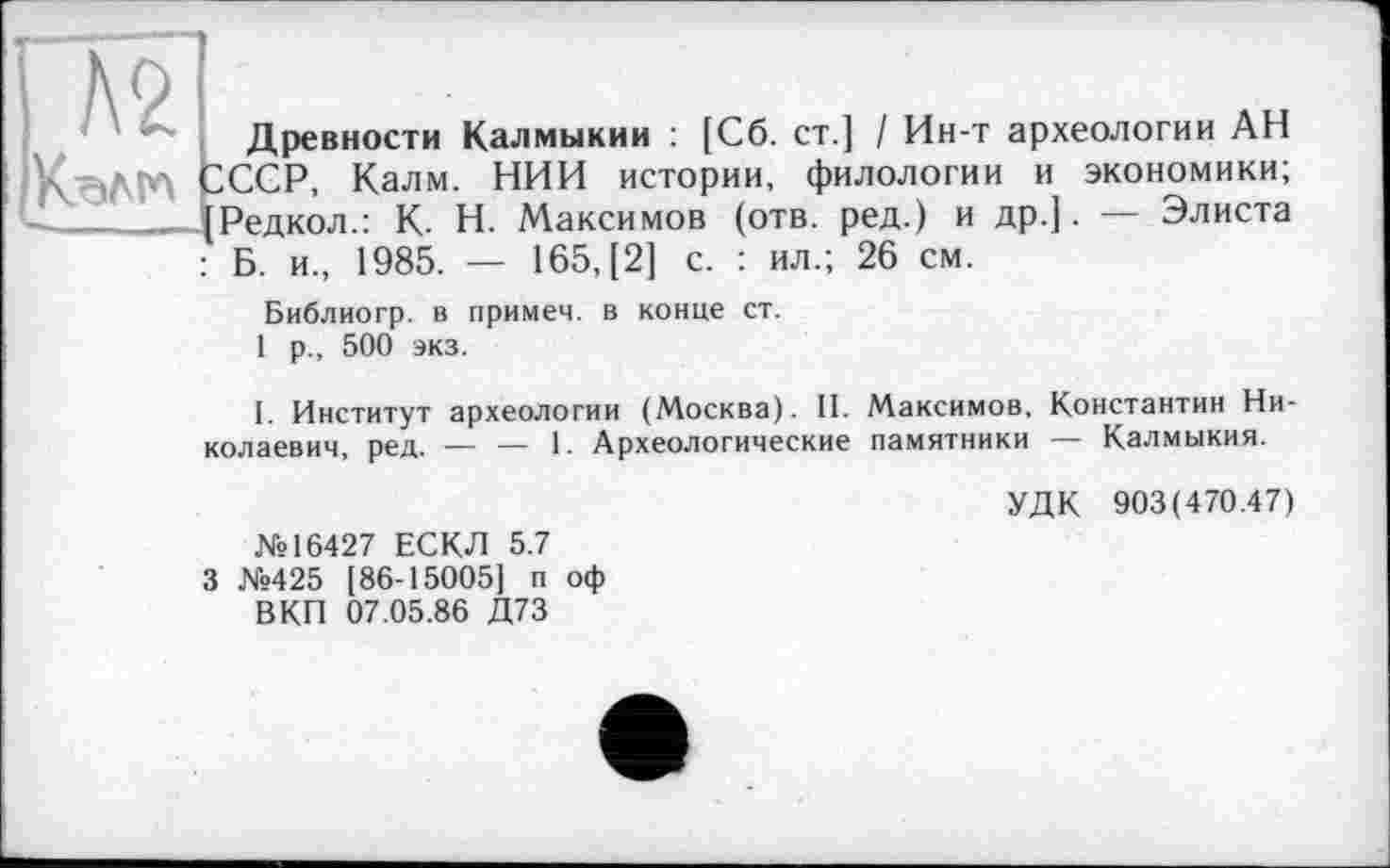 ﻿Г№
Древности Калмыкии : [Сб. ст.] / Ин-т археологии АН LCCP, Калм. НИИ истории, филологии и экономики; Редкол.: К. Н. Максимов (отв. ред.) и др.]. — Элиста Б. и., 1985. — 165, [2] с. : ил.; 26 см.
Библиогр. в примем, в конце ст. 1 р., 500 экз.
I. Институт археологии (Москва). II. Максимов, Константин Николаевич, ред. — — 1. Археологические памятники — Калмыкия.
УДК 903(470.47)
№16427 ЕСКЛ 5.7 3 №425 [86-15005] п оф
В КП 07.05.86 Д73